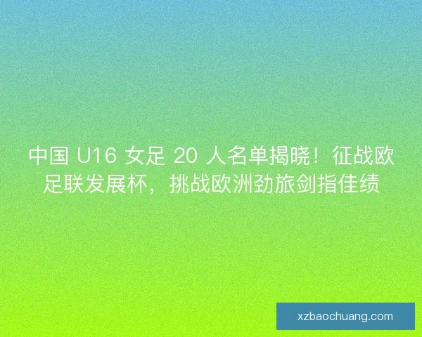中国 U16 女足 20 人名单揭晓！征战欧足联发展杯，挑战欧洲劲旅剑指佳绩