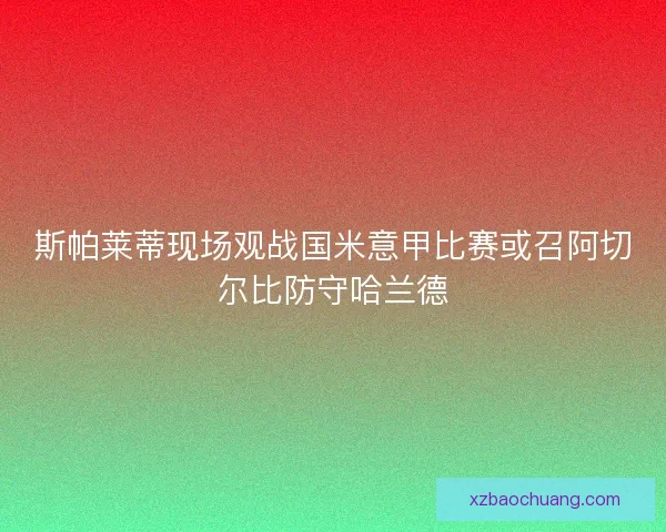 斯帕莱蒂现场观战国米意甲比赛或召阿切尔比防守哈兰德