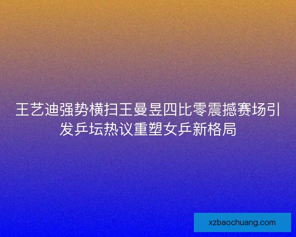王艺迪强势横扫王曼昱四比零震撼赛场引发乒坛热议重塑女乒新格局