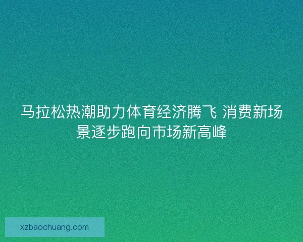 马拉松热潮助力体育经济腾飞 消费新场景逐步跑向市场新高峰