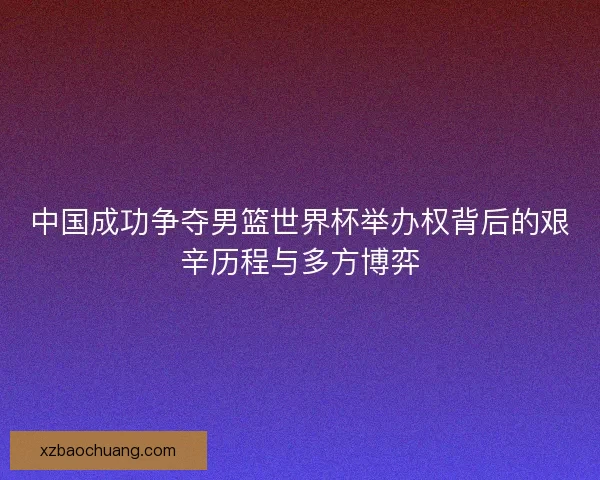 中国成功争夺男篮世界杯举办权背后的艰辛历程与多方博弈
