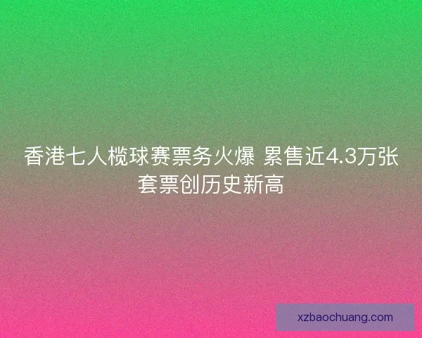 香港七人榄球赛票务火爆 累售近4.3万张套票创历史新高