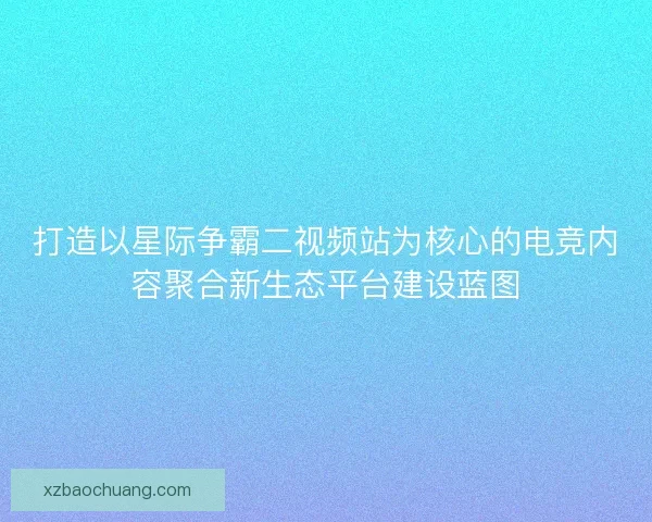 打造以星际争霸二视频站为核心的电竞内容聚合新生态平台建设蓝图