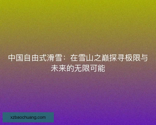 中国自由式滑雪：在雪山之巅探寻极限与未来的无限可能