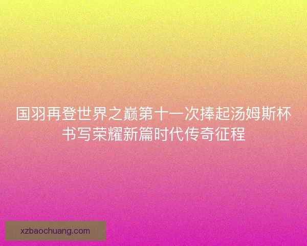 国羽再登世界之巅第十一次捧起汤姆斯杯书写荣耀新篇时代传奇征程
