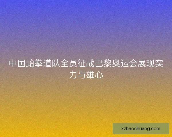 中国跆拳道队全员征战巴黎奥运会展现实力与雄心
