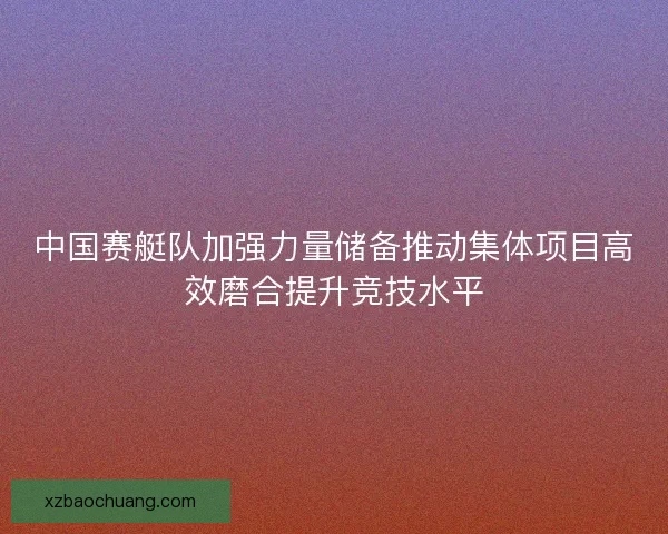中国赛艇队加强力量储备推动集体项目高效磨合提升竞技水平
